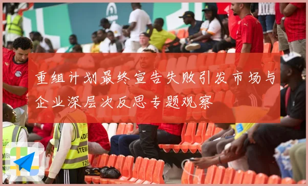 重组计划最终宣告失败引发市场与企业深层次反思专题观察
