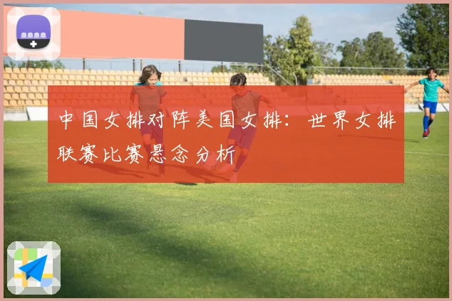 中国女排对阵美国女排：世界女排联赛比赛悬念分析