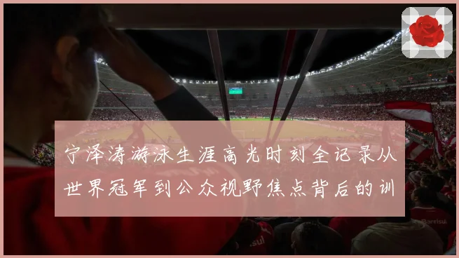 宁泽涛游泳生涯高光时刻全记录从世界冠军到公众视野焦点背后的训练秘诀与成长历程