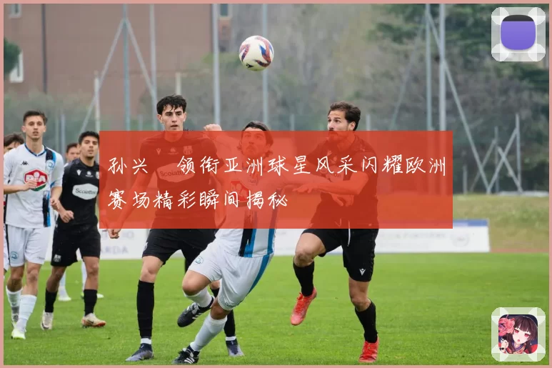 孙兴慜领衔亚洲球星风采闪耀欧洲赛场精彩瞬间揭秘