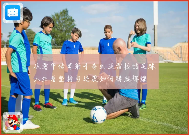从意甲传奇射手夸利亚雷拉的足球人生看坚持与逆袭如何铸就辉煌