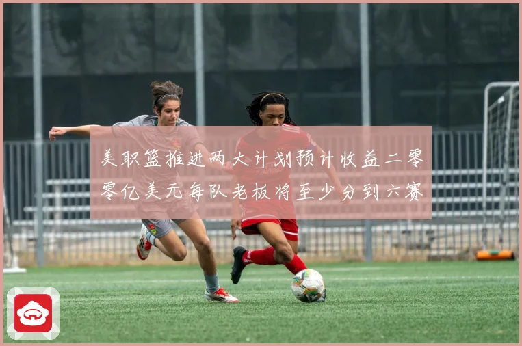 美职篮推进两大计划预计收益二零零亿美元每队老板将至少分到六赛场复盘