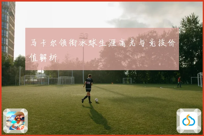 马卡尔领衔冰球生涯高光与竞技价值解析