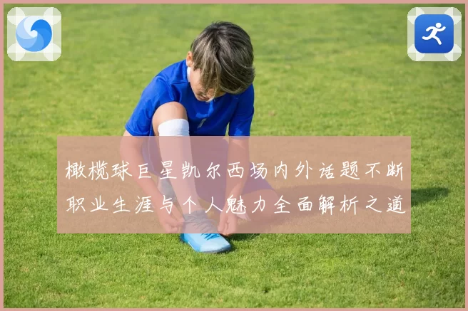 橄榄球巨星凯尔西场内外话题不断职业生涯与个人魅力全面解析之道
