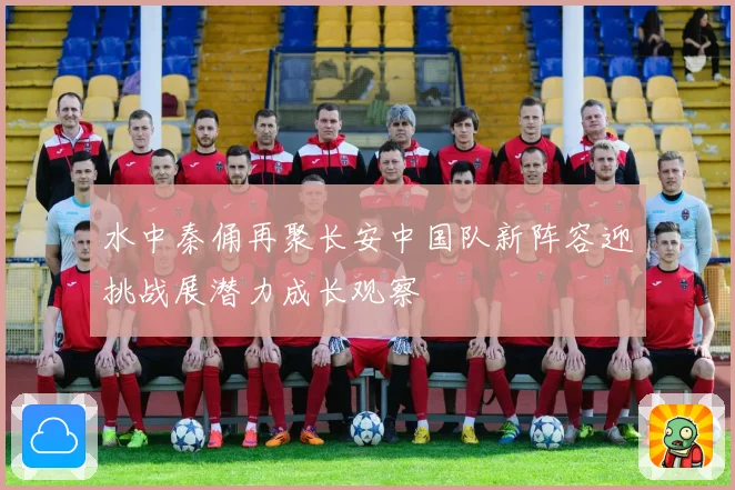 水中秦俑再聚长安中国队新阵容迎挑战展潜力成长观察