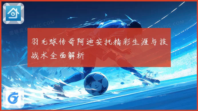 羽毛球传奇阿迪安托精彩生涯与技战术全面解析