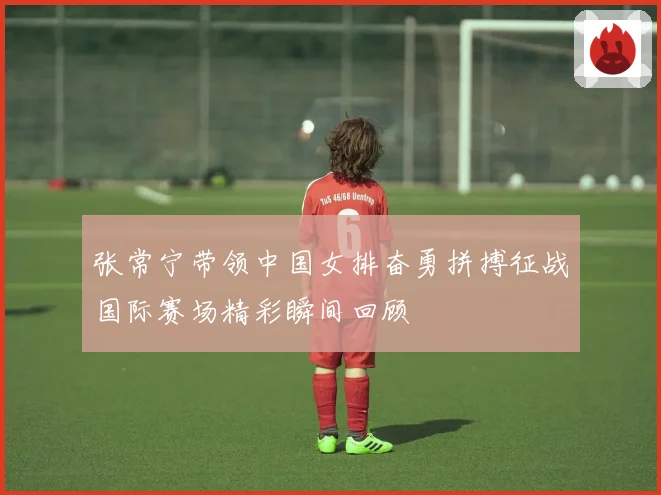 张常宁带领中国女排奋勇拼搏征战国际赛场精彩瞬间回顾
