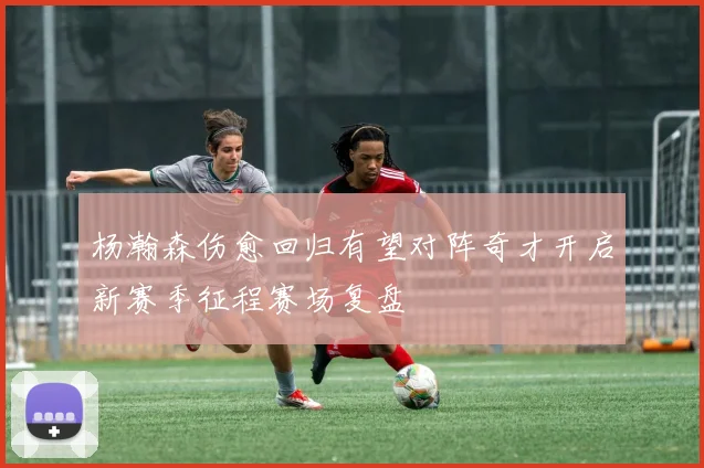 杨瀚森伤愈回归有望对阵奇才开启新赛季征程赛场复盘