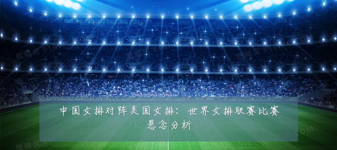 中国女排对阵美国女排:世界女排联赛比赛悬念分析