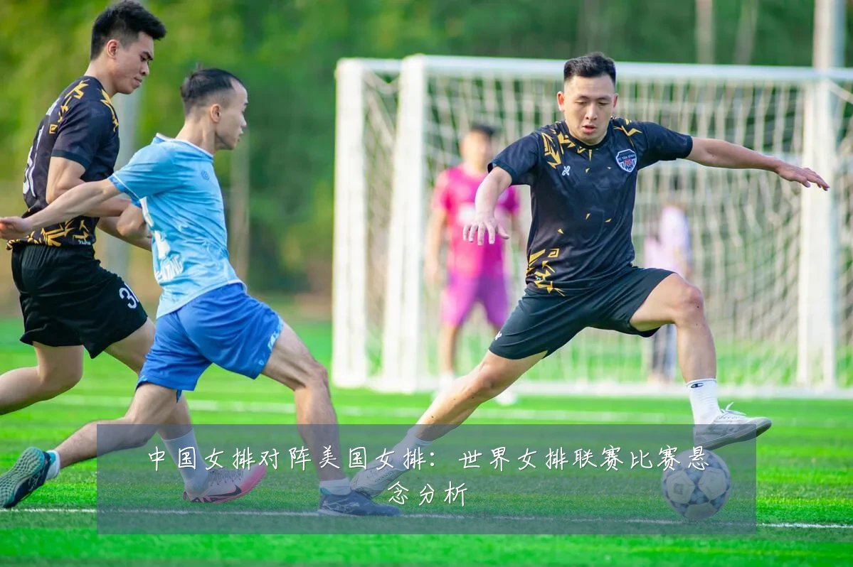 中国女排对阵美国女排:世界女排联赛比赛悬念分析