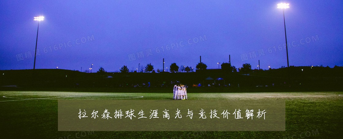 拉尔森排球生涯高光与竞技价值解析