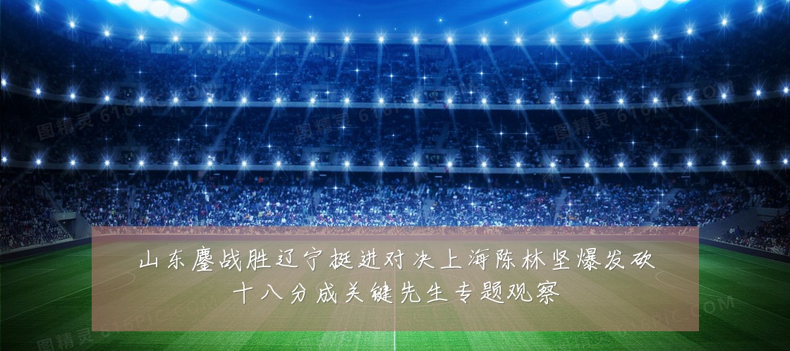 山东鏖战胜辽宁挺进对决上海陈林坚爆发砍十八分成关键先生专题观察